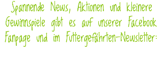 Spannende News, Aktionen und kleinere Gewinnspiele gibt es auf unserer Facebook Fanpage und im Futtergefährten-Newsletter:
