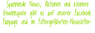 Spannende News, Aktionen und kleinere Gewinnspiele gibt es auf unserer Facebook Fanpage und im Futtergefährten-Newsletter: